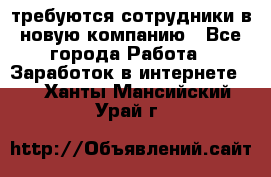 требуются сотрудники в новую компанию - Все города Работа » Заработок в интернете   . Ханты-Мансийский,Урай г.